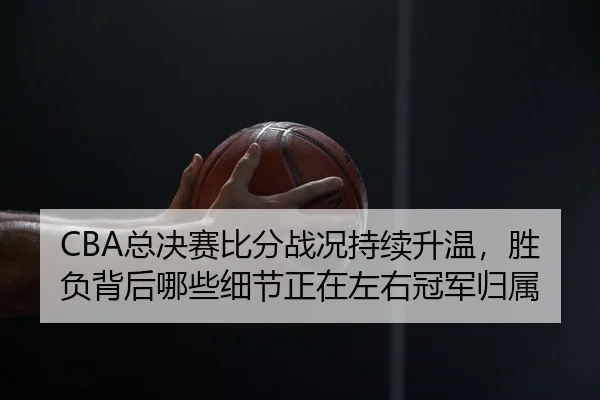 CBA总决赛比分战况持续升温，胜负背后哪些细节正在左右冠军归属